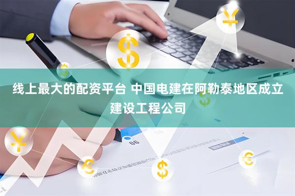 线上最大的配资平台 中国电建在阿勒泰地区成立建设工程公司