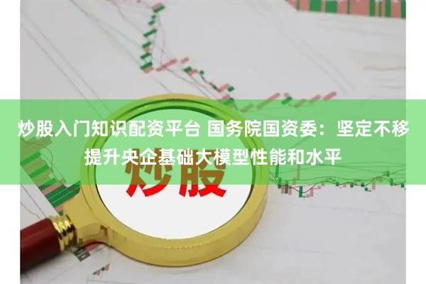 炒股入门知识配资平台 国务院国资委：坚定不移提升央企基础大模型性能和水平
