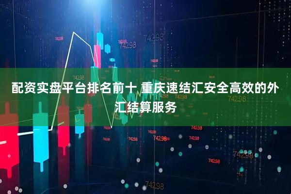 配资实盘平台排名前十 重庆速结汇安全高效的外汇结算服务
