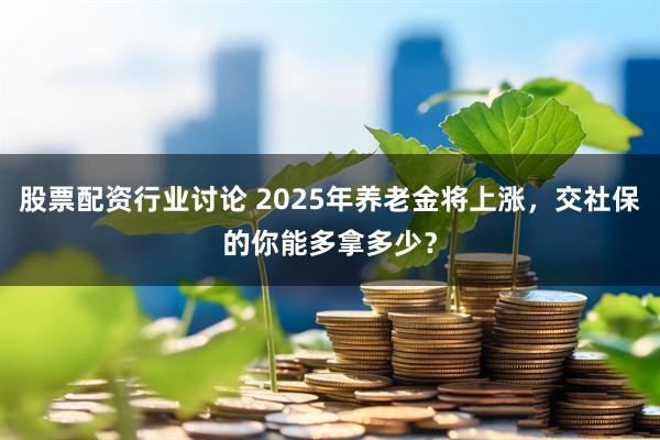股票配资行业讨论 2025年养老金将上涨，交社保的你能多拿多少？
