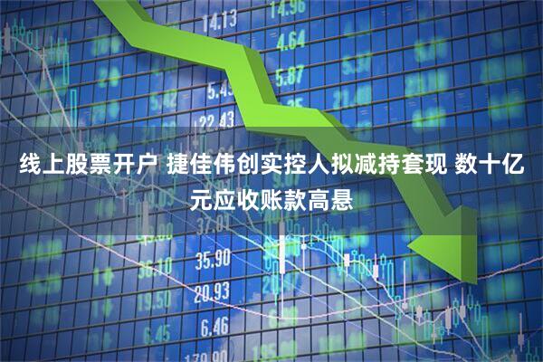 线上股票开户 捷佳伟创实控人拟减持套现 数十亿元应收账款高悬