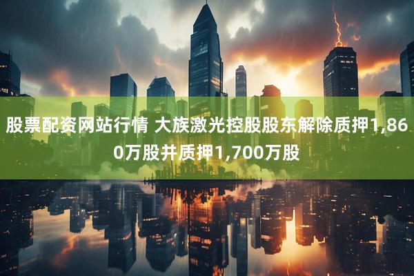 股票配资网站行情 大族激光控股股东解除质押1,860万股并质押1,700万股