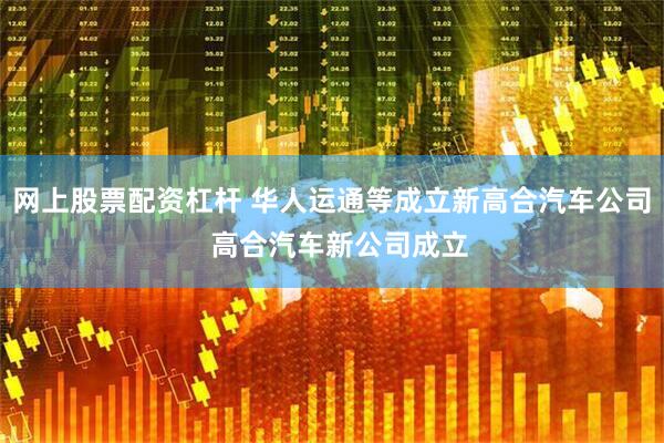 网上股票配资杠杆 华人运通等成立新高合汽车公司  高合汽车新公司成立