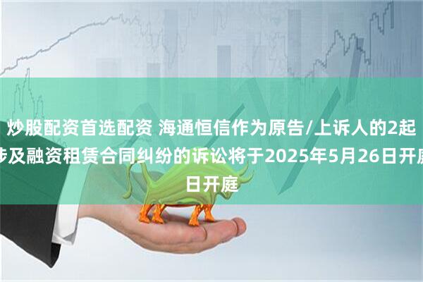 炒股配资首选配资 海通恒信作为原告/上诉人的2起涉及融资租赁合同纠纷的诉讼将于2025年5月26日开庭