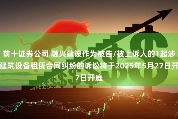 前十证券公司 融兴建设作为被告/被上诉人的1起涉及建筑设备租赁合同纠纷的诉讼将于2025年5月27日开庭