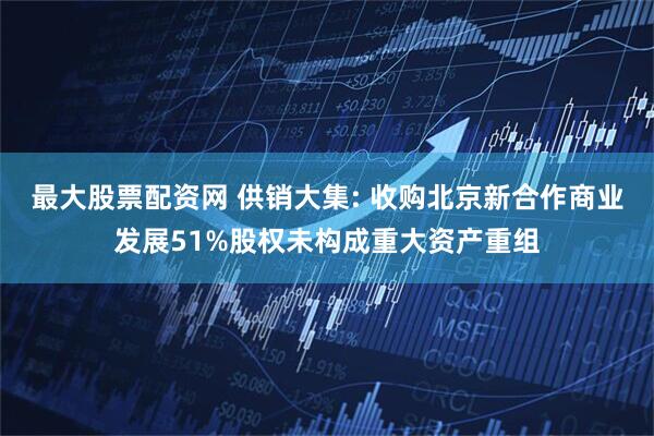 最大股票配资网 供销大集: 收购北京新合作商业发展51%股权未构成重大资产重组