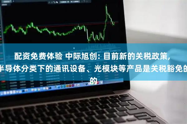 配资免费体验 中际旭创: 目前新的关税政策, 半导体分类下的通讯设备、光模块等产品是关税豁免的