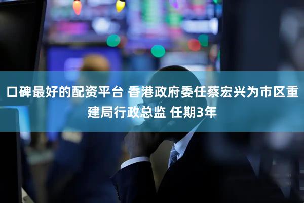 口碑最好的配资平台 香港政府委任蔡宏兴为市区重建局行政总监 任期3年