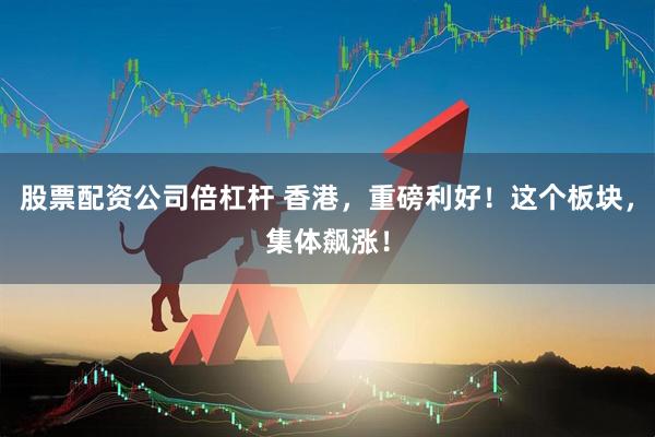 股票配资公司倍杠杆 香港，重磅利好！这个板块，集体飙涨！
