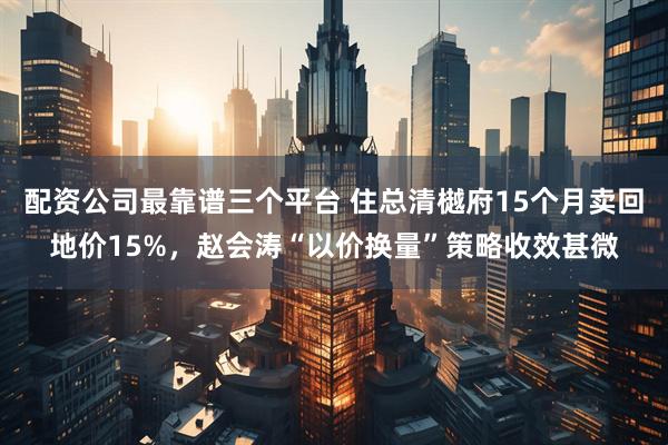 配资公司最靠谱三个平台 住总清樾府15个月卖回地价15%，赵会涛“以价换量”策略收效甚微