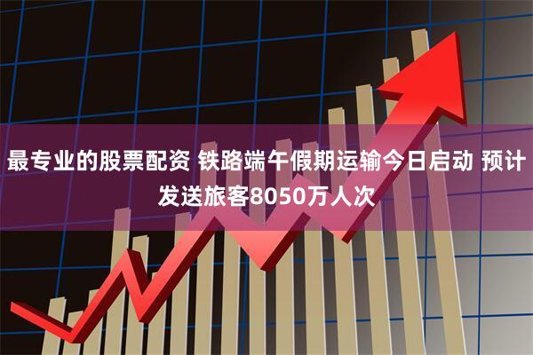 最专业的股票配资 铁路端午假期运输今日启动 预计发送旅客8050万人次