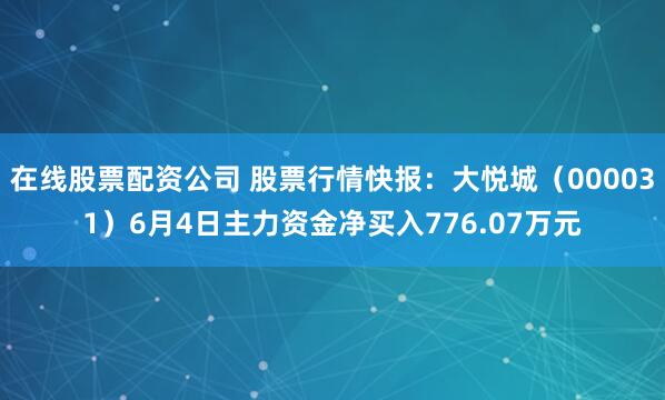 在线股票配资公司 股票行情快报：大悦城（000031）6月4日主力资金净买入776.07万元