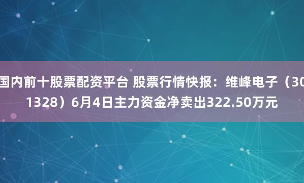 国内前十股票配资平台 股票行情快报：维峰电子（301328）6月4日主力资金净卖出322.50万元