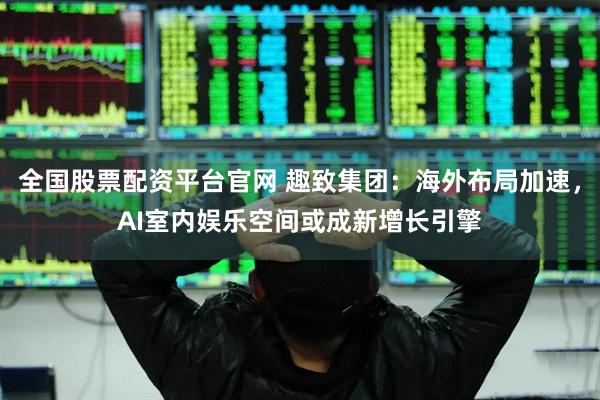 全国股票配资平台官网 趣致集团：海外布局加速，AI室内娱乐空间或成新增长引擎