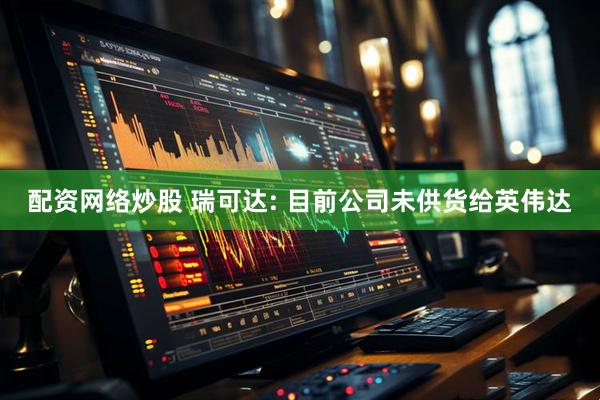 配资网络炒股 瑞可达: 目前公司未供货给英伟达