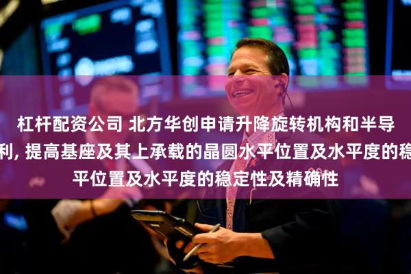 杠杆配资公司 北方华创申请升降旋转机构和半导体工艺腔室专利, 提高基座及其上承载的晶圆水平位置及水平度的稳定性及精确性