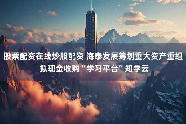 股票配资在线炒股配资 海泰发展筹划重大资产重组 拟现金收购“学习平台”知学云