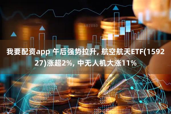 我要配资app 午后强势拉升, 航空航天ETF(159227)涨超2%, 中无人机大涨11%