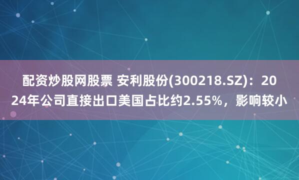 配资炒股网股票 安利股份(300218.SZ)：2024年公司直接出口美国占比约2.55%，影响较小