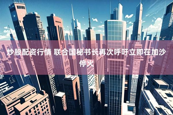 炒股配资行情 联合国秘书长再次呼吁立即在加沙停火
