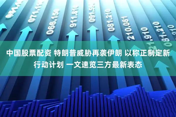 中国股票配资 特朗普威胁再袭伊朗 以称正制定新行动计划 一文速览三方最新表态