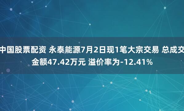 中国股票配资 永泰能源7月2日现1笔大宗交易 总成交金额47.42万元 溢价率为-12.41%