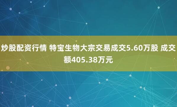 炒股配资行情 特宝生物大宗交易成交5.60万股 成交额405.38万元