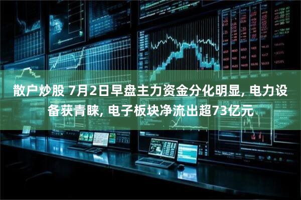 散户炒股 7月2日早盘主力资金分化明显, 电力设备获青睐, 电子板块净流出超73亿元