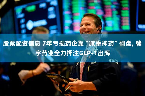 股票配资信息 7年亏损药企靠“减重神药”翻盘, 翰宇药业全力押注GLP-1出海