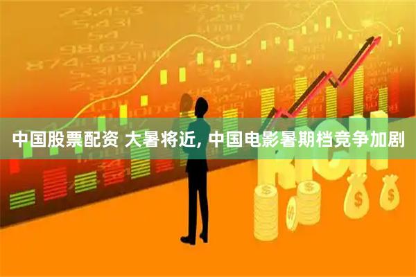 中国股票配资 大暑将近, 中国电影暑期档竞争加剧