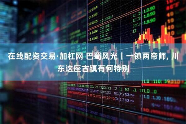 在线配资交易·加杠网 巴蜀风光丨一镇两帝师, 川东这座古镇有何特别