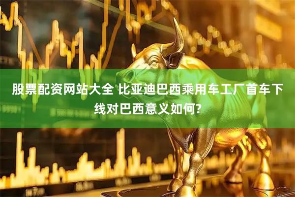 股票配资网站大全 比亚迪巴西乘用车工厂首车下线对巴西意义如何?