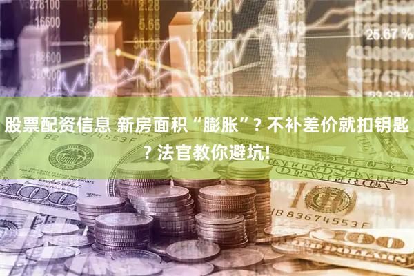 股票配资信息 新房面积“膨胀”? 不补差价就扣钥匙? 法官教你避坑!