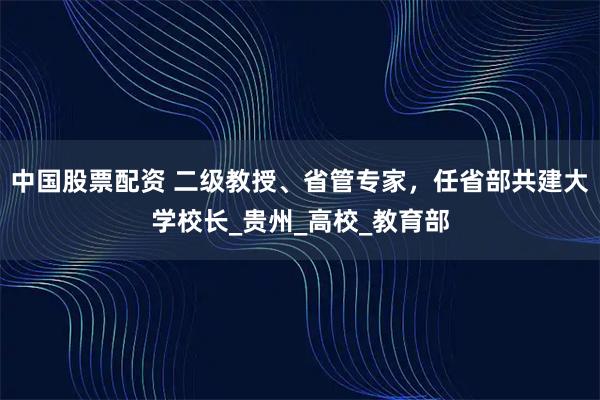 中国股票配资 二级教授、省管专家，任省部共建大学校长_贵州_高校_教育部