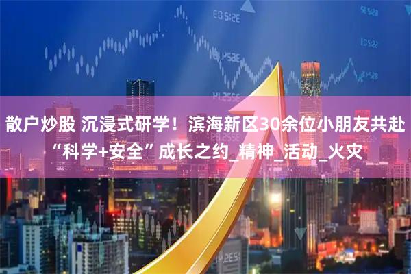 散户炒股 沉浸式研学！滨海新区30余位小朋友共赴“科学+安全”成长之约_精神_活动_火灾