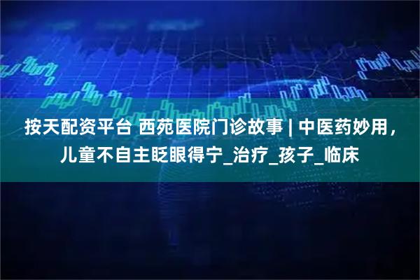 按天配资平台 西苑医院门诊故事 | 中医药妙用，儿童不自主眨眼得宁_治疗_孩子_临床