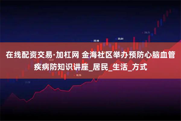 在线配资交易·加杠网 金海社区举办预防心脑血管疾病防知识讲座_居民_生活_方式