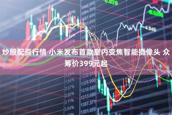 炒股配资行情 小米发布首款室内变焦智能摄像头 众筹价399元起