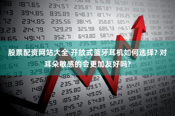 股票配资网站大全 开放式蓝牙耳机如何选择? 对耳朵敏感的会更加友好吗?