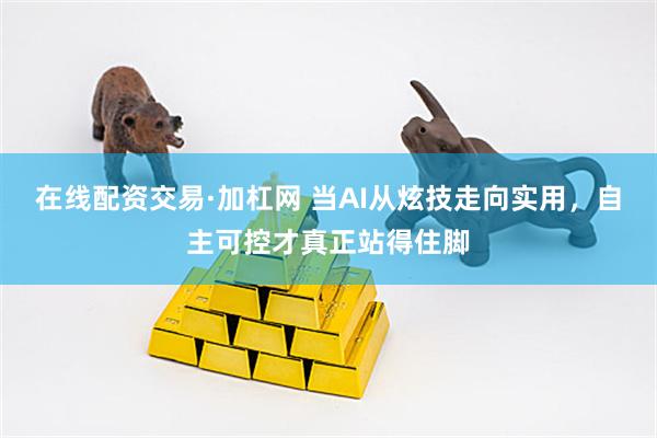 在线配资交易·加杠网 当AI从炫技走向实用，自主可控才真正站得住脚