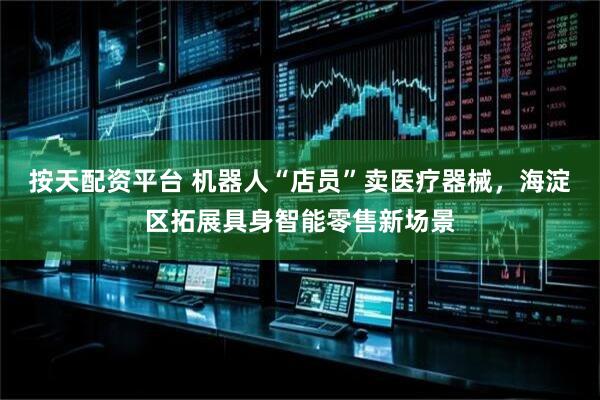按天配资平台 机器人“店员”卖医疗器械，海淀区拓展具身智能零售新场景