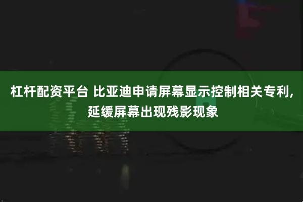 杠杆配资平台 比亚迪申请屏幕显示控制相关专利, 延缓屏幕出现残影现象