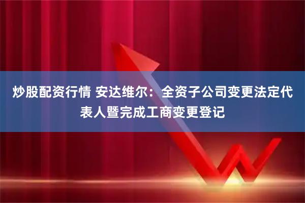 炒股配资行情 安达维尔：全资子公司变更法定代表人暨完成工商变更登记