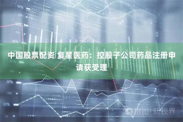 中国股票配资 复星医药：控股子公司药品注册申请获受理
